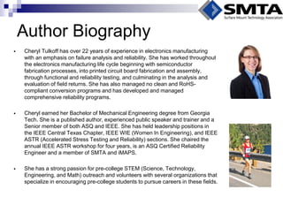Author Biography 
Cheryl Tulkoff has over 22 years of experience in electronics manufacturing with an emphasis on failure analysis and reliability. She has worked throughout the electronics manufacturing life cycle beginning with semiconductor fabrication processes, into printed circuit board fabrication and assembly, through functional and reliability testing, and culminating in the analysis and evaluation of field returns. She has also managed no clean and RoHS- compliant conversion programs and has developed and managed comprehensive reliability programs. 
Cheryl earned her Bachelor of Mechanical Engineering degree from Georgia Tech. She is a published author, experienced public speaker and trainer and a Senior member of both ASQ and IEEE. She has held leadership positions in the IEEE Central Texas Chapter, IEEE WIE (Women In Engineering), and IEEE ASTR (Accelerated Stress Testing and Reliability) sections. She chaired the annual IEEE ASTR workshop for four years, is an ASQ Certified Reliability Engineer and a member of SMTA and iMAPS. 
She has a strong passion for pre-college STEM (Science, Technology, Engineering, and Math) outreach and volunteers with several organizations that specialize in encouraging pre-college students to pursue careers in these fields.  