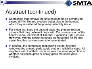 Abstract (continued) 
Companies that remove the unused pads do so primarily to extend drill bit life and produce better vias in the boards, which they considered the primary reliability issue. 
For those that keep the unused pads, the primary reason given is that they believe it helps with Z-axis expansion of the board due to Coefficient of Thermal Expansion (CTE) issues. However, with the newer materials being utilized for Pb-free assembly, this concern seems to have abated. 
In general, the companies responding did not feel that removing the unused pads would create a reliability issue. All suppliers said that their response was the same regardless of whether polyimide glass or epoxy glass materials were involved.  
