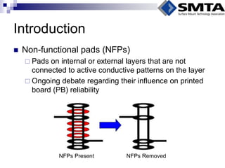 Introduction 
Non-functional pads (NFPs) 
Pads on internal or external layers that are not connected to active conductive patterns on the layer 
Ongoing debate regarding their influence on printed board (PB) reliability 
NFPs Present 
NFPs Removed  