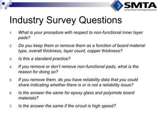 Industry Survey Questions 
1.What is your procedure with respect to non-functional inner layer pads? 
2.Do you keep them or remove them as a function of board material type, overall thickness, layer count, copper thickness? 
3.Is this a standard practice? 
4.If you remove or don’t remove non-functional pads, what is the reason for doing so? 
5.If you remove them, do you have reliability data that you could share indicating whether there is or is not a reliability issue? 
6.Is the answer the same for epoxy glass and polyimide board materials? 
7.Is the answer the same if the circuit is high speed?  