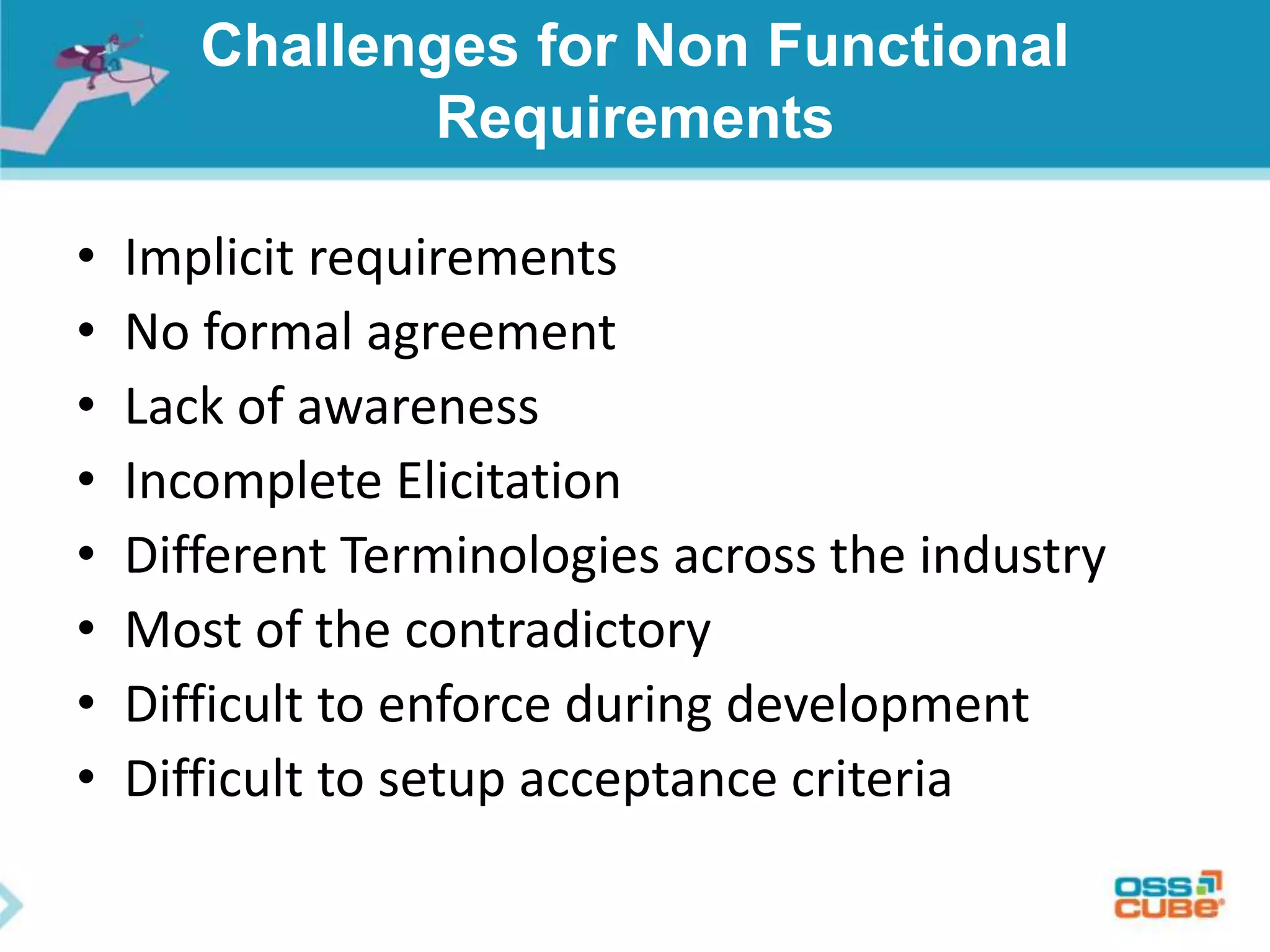 Challenges for Non Functional
Requirements
• Implicit requirements
• No formal agreement
• Lack of awareness
• Incomplete Elicitation
• Different Terminologies across the industry
• Most of the contradictory
• Difficult to enforce during development
• Difficult to setup acceptance criteria
 
