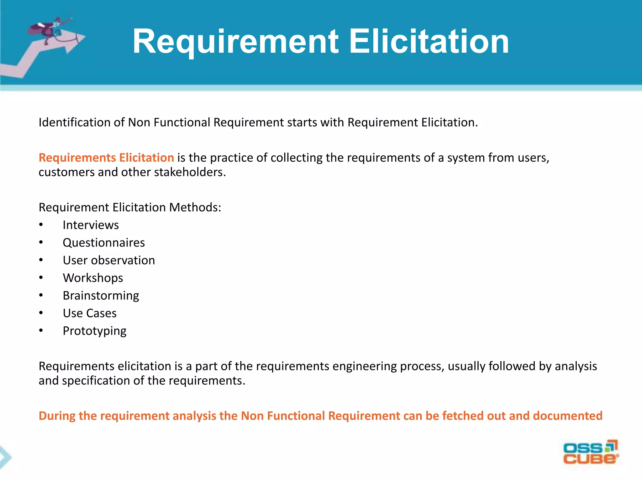 Requirement Elicitation
Identification of Non Functional Requirement starts with Requirement Elicitation.
Requirements Elicitation is the practice of collecting the requirements of a system from users,
customers and other stakeholders.
Requirement Elicitation Methods:
• Interviews
• Questionnaires
• User observation
• Workshops
• Brainstorming
• Use Cases
• Prototyping
Requirements elicitation is a part of the requirements engineering process, usually followed by analysis
and specification of the requirements.
During the requirement analysis the Non Functional Requirement can be fetched out and documented
 