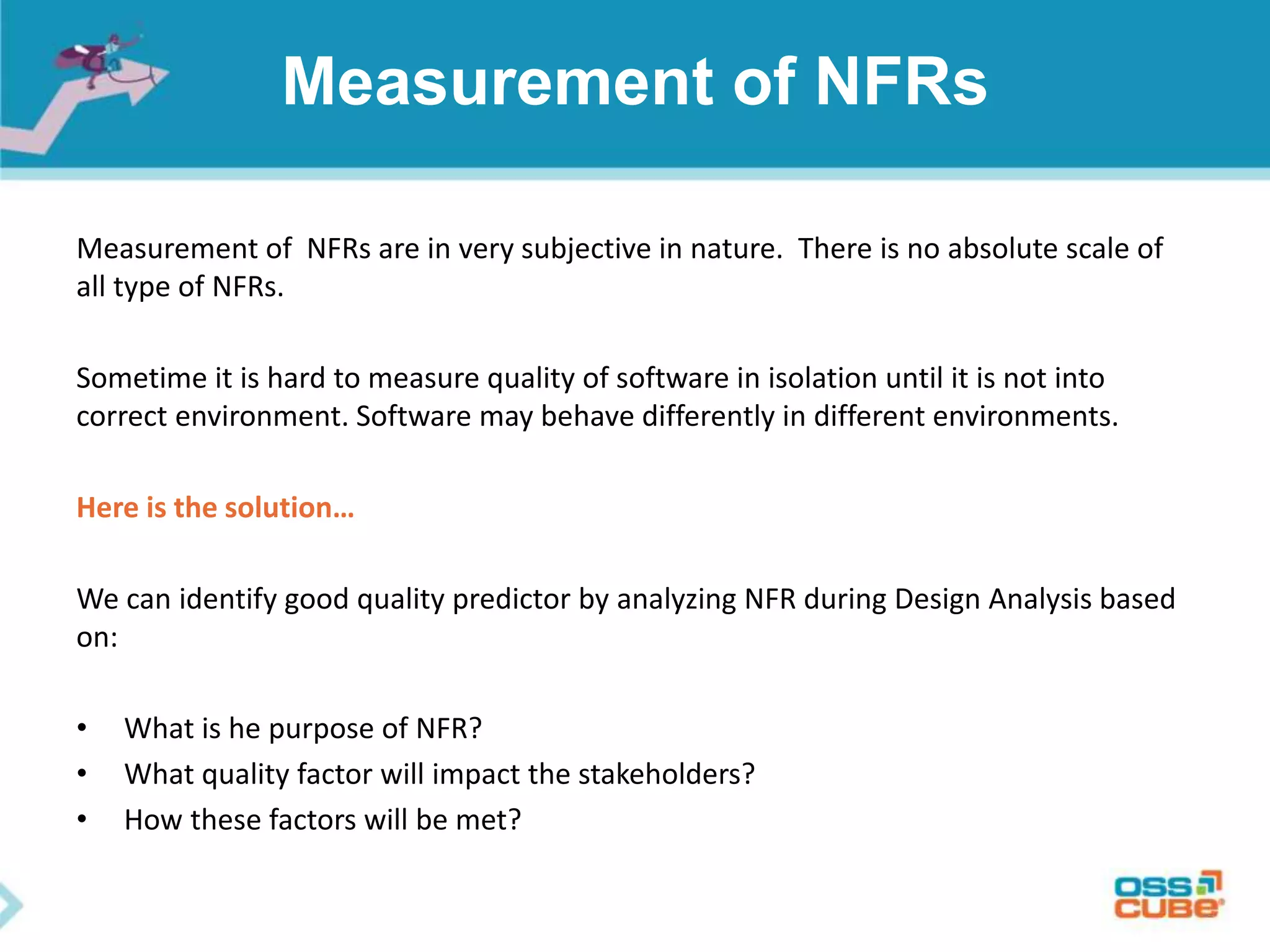 Measurement of NFRs
Measurement of NFRs are in very subjective in nature. There is no absolute scale of
all type of NFRs.
Sometime it is hard to measure quality of software in isolation until it is not into
correct environment. Software may behave differently in different environments.
Here is the solution…
We can identify good quality predictor by analyzing NFR during Design Analysis based
on:
• What is he purpose of NFR?
• What quality factor will impact the stakeholders?
• How these factors will be met?
 