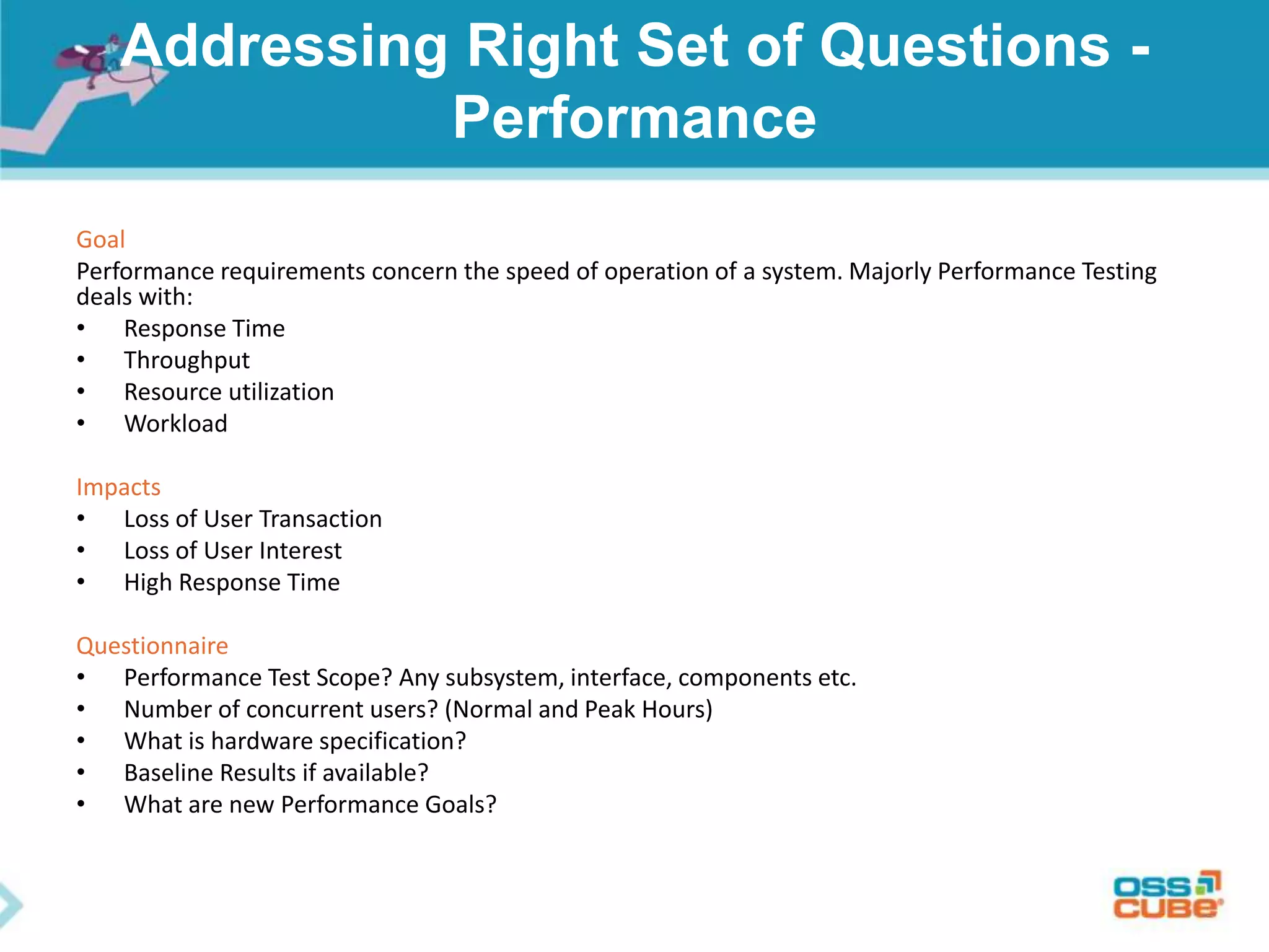 Addressing Right Set of Questions -
Performance
Goal
Performance requirements concern the speed of operation of a system. Majorly Performance Testing
deals with:
• Response Time
• Throughput
• Resource utilization
• Workload
Impacts
• Loss of User Transaction
• Loss of User Interest
• High Response Time
Questionnaire
• Performance Test Scope? Any subsystem, interface, components etc.
• Number of concurrent users? (Normal and Peak Hours)
• What is hardware specification?
• Baseline Results if available?
• What are new Performance Goals?
 