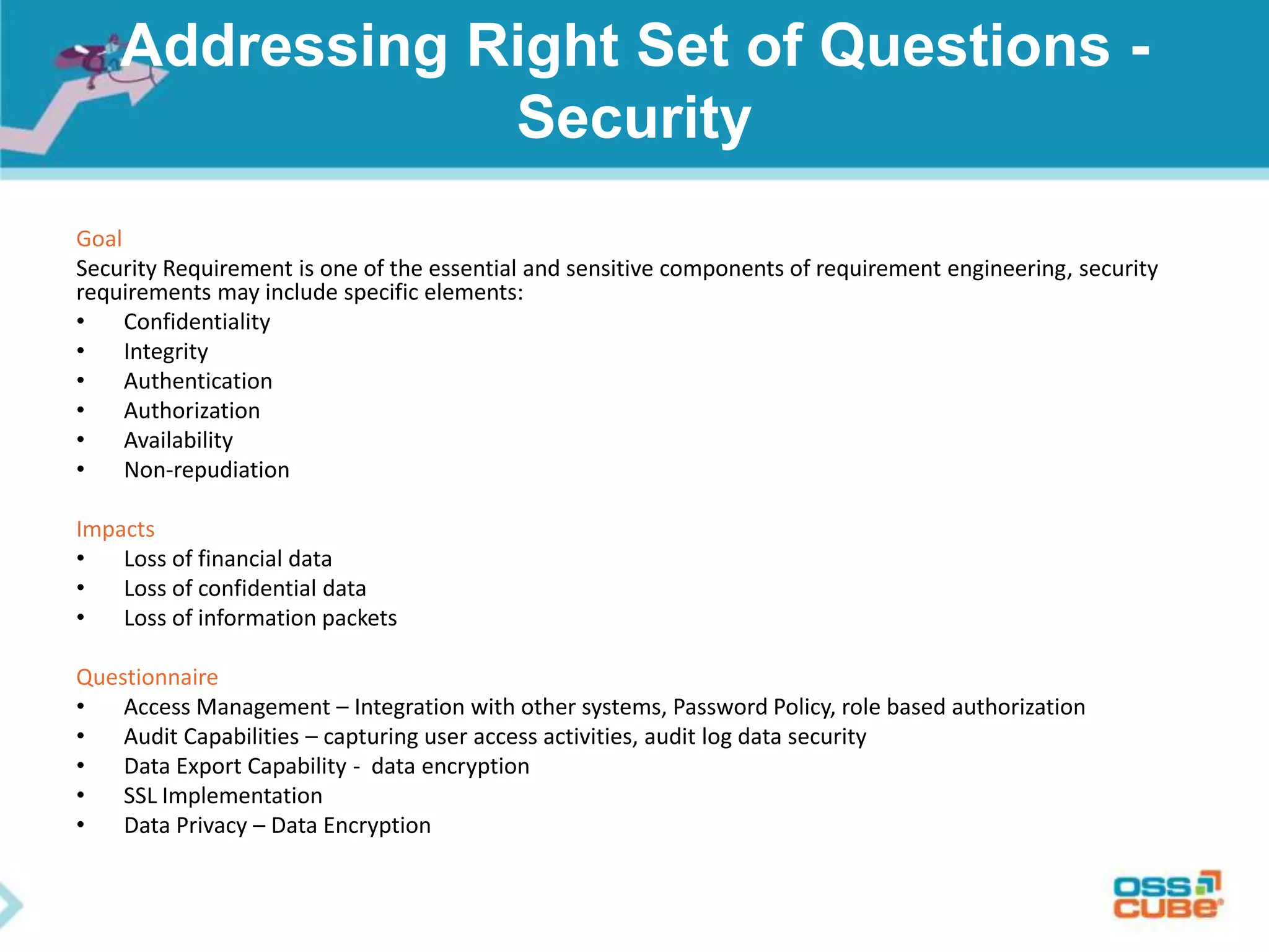 Addressing Right Set of Questions -
Security
Goal
Security Requirement is one of the essential and sensitive components of requirement engineering, security
requirements may include specific elements:
• Confidentiality
• Integrity
• Authentication
• Authorization
• Availability
• Non-repudiation
Impacts
• Loss of financial data
• Loss of confidential data
• Loss of information packets
Questionnaire
• Access Management – Integration with other systems, Password Policy, role based authorization
• Audit Capabilities – capturing user access activities, audit log data security
• Data Export Capability - data encryption
• SSL Implementation
• Data Privacy – Data Encryption
 