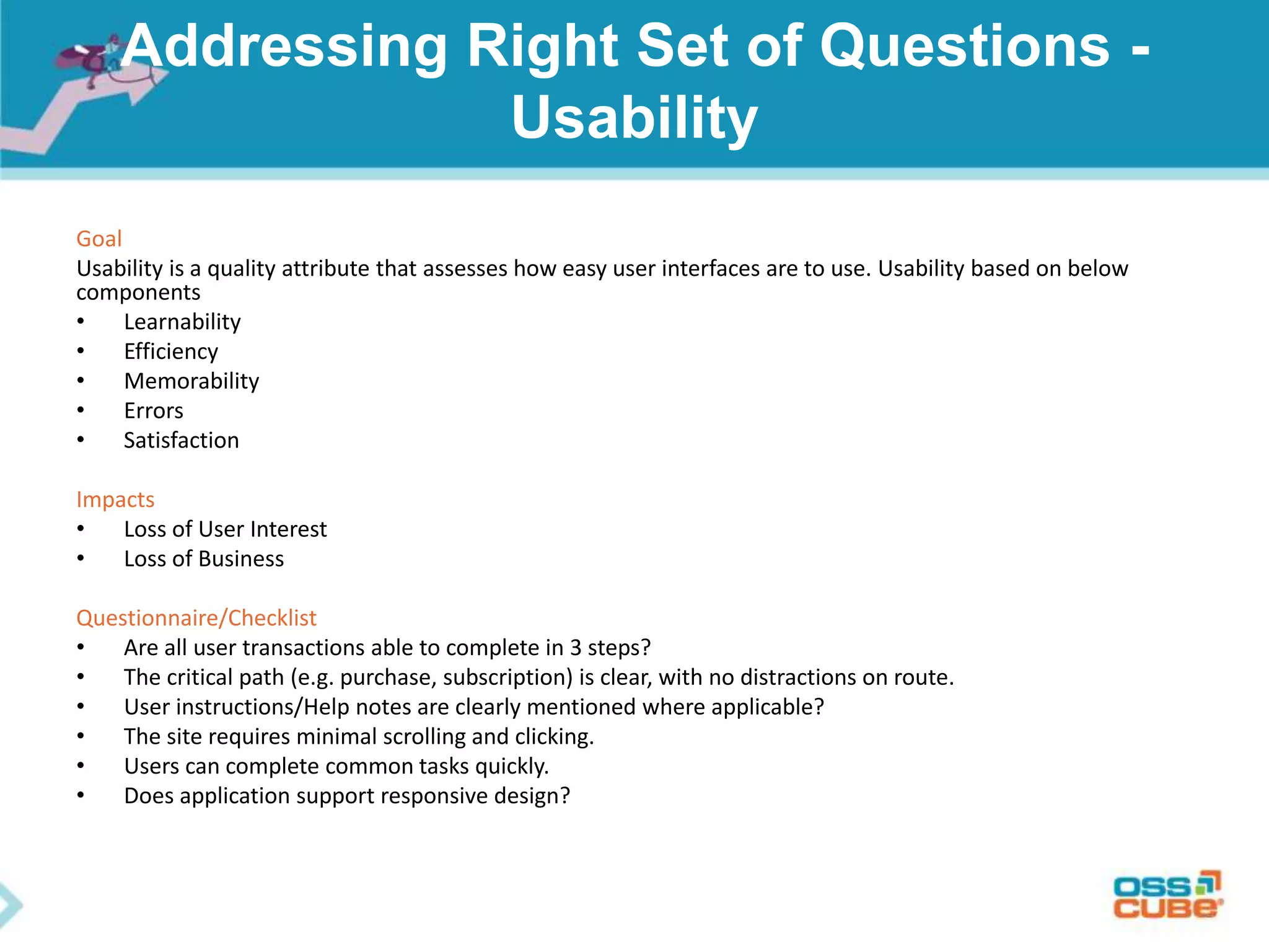 Addressing Right Set of Questions -
Usability
Goal
Usability is a quality attribute that assesses how easy user interfaces are to use. Usability based on below
components
• Learnability
• Efficiency
• Memorability
• Errors
• Satisfaction
Impacts
• Loss of User Interest
• Loss of Business
Questionnaire/Checklist
• Are all user transactions able to complete in 3 steps?
• The critical path (e.g. purchase, subscription) is clear, with no distractions on route.
• User instructions/Help notes are clearly mentioned where applicable?
• The site requires minimal scrolling and clicking.
• Users can complete common tasks quickly.
• Does application support responsive design?
 