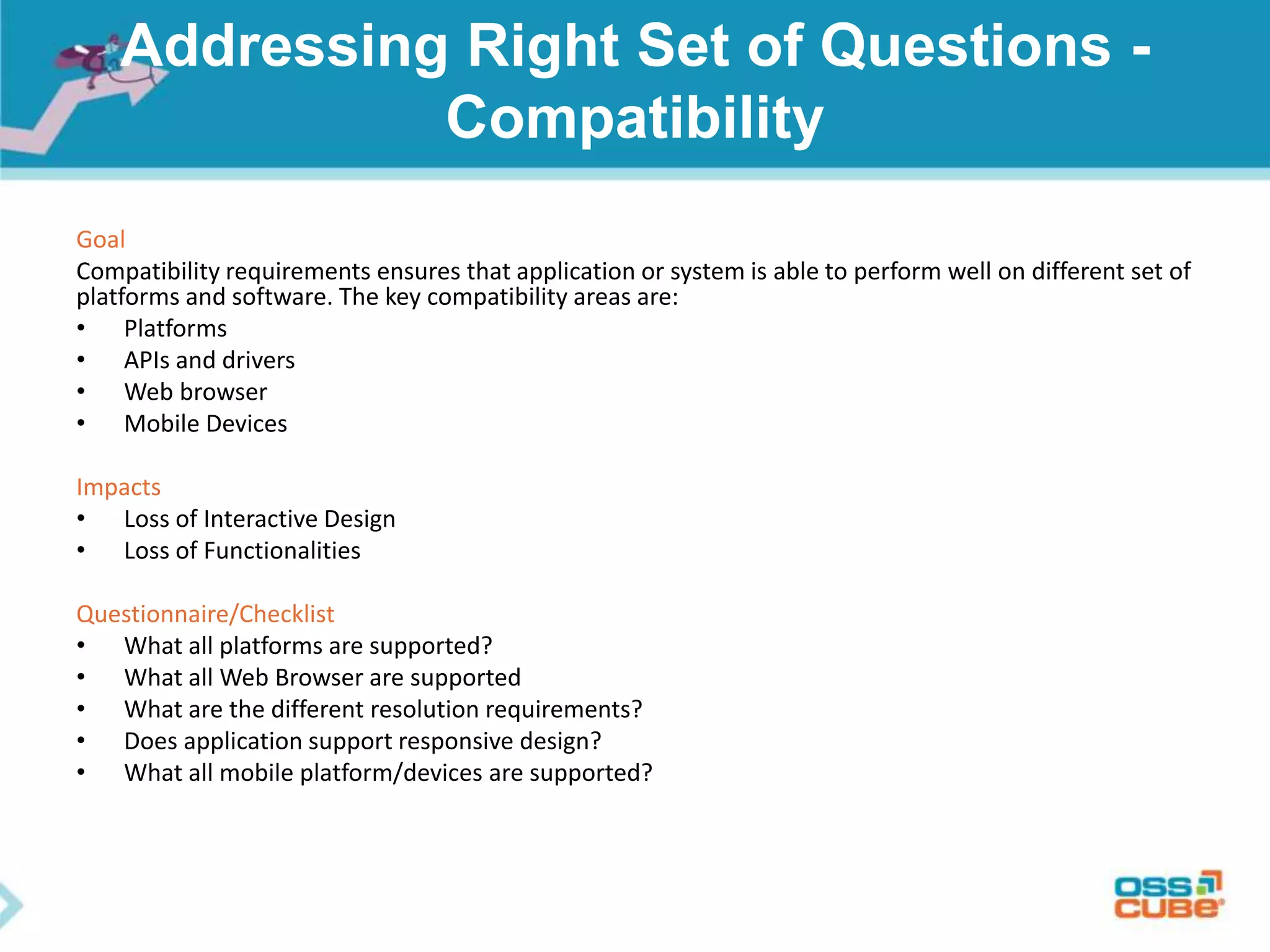 Addressing Right Set of Questions -
Compatibility
Goal
Compatibility requirements ensures that application or system is able to perform well on different set of
platforms and software. The key compatibility areas are:
• Platforms
• APIs and drivers
• Web browser
• Mobile Devices
Impacts
• Loss of Interactive Design
• Loss of Functionalities
Questionnaire/Checklist
• What all platforms are supported?
• What all Web Browser are supported
• What are the different resolution requirements?
• Does application support responsive design?
• What all mobile platform/devices are supported?
 