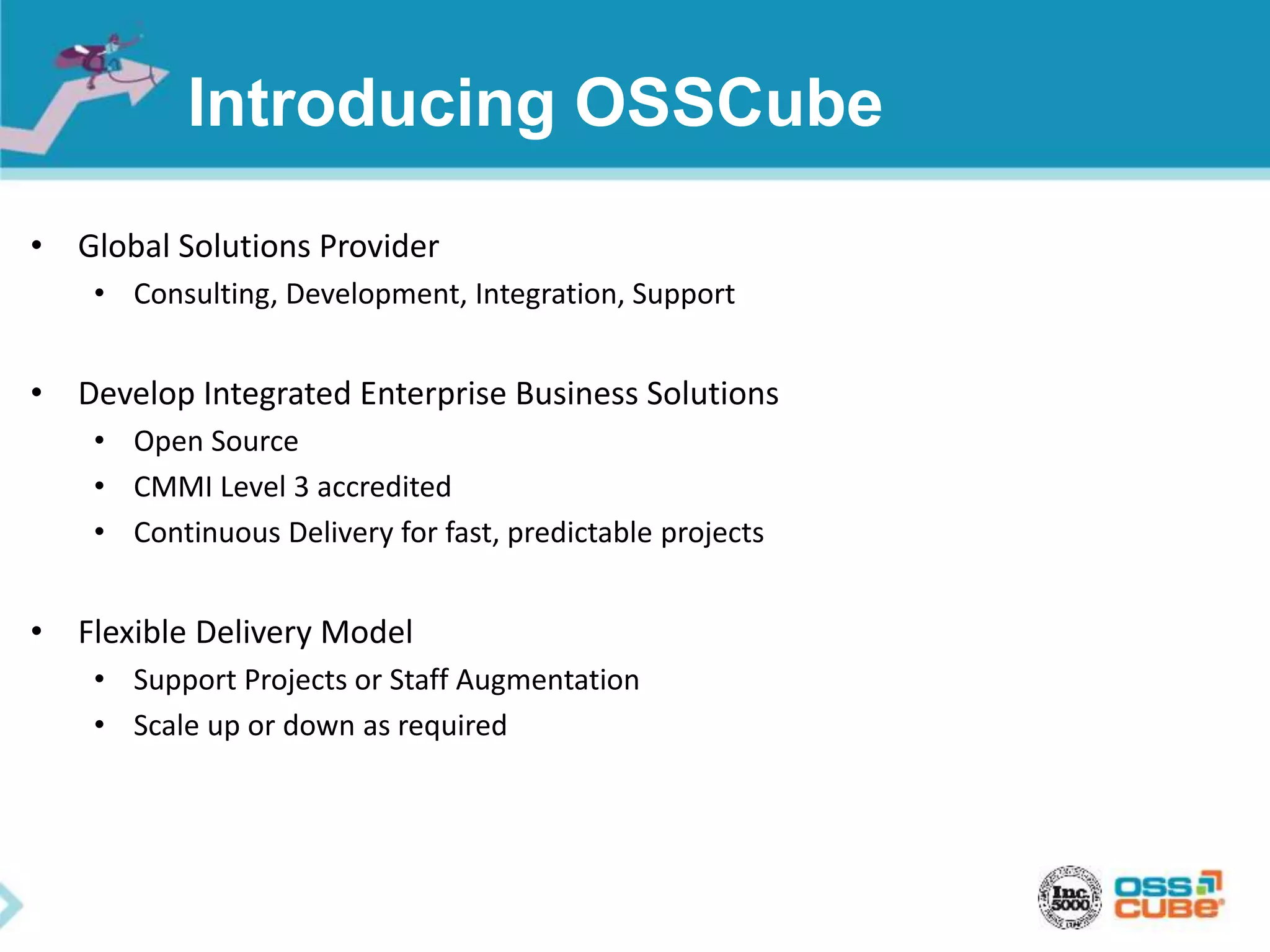 Introducing OSSCube
• Global Solutions Provider
• Consulting, Development, Integration, Support
• Develop Integrated Enterprise Business Solutions
• Open Source
• CMMI Level 3 accredited
• Continuous Delivery for fast, predictable projects
• Flexible Delivery Model
• Support Projects or Staff Augmentation
• Scale up or down as required
 