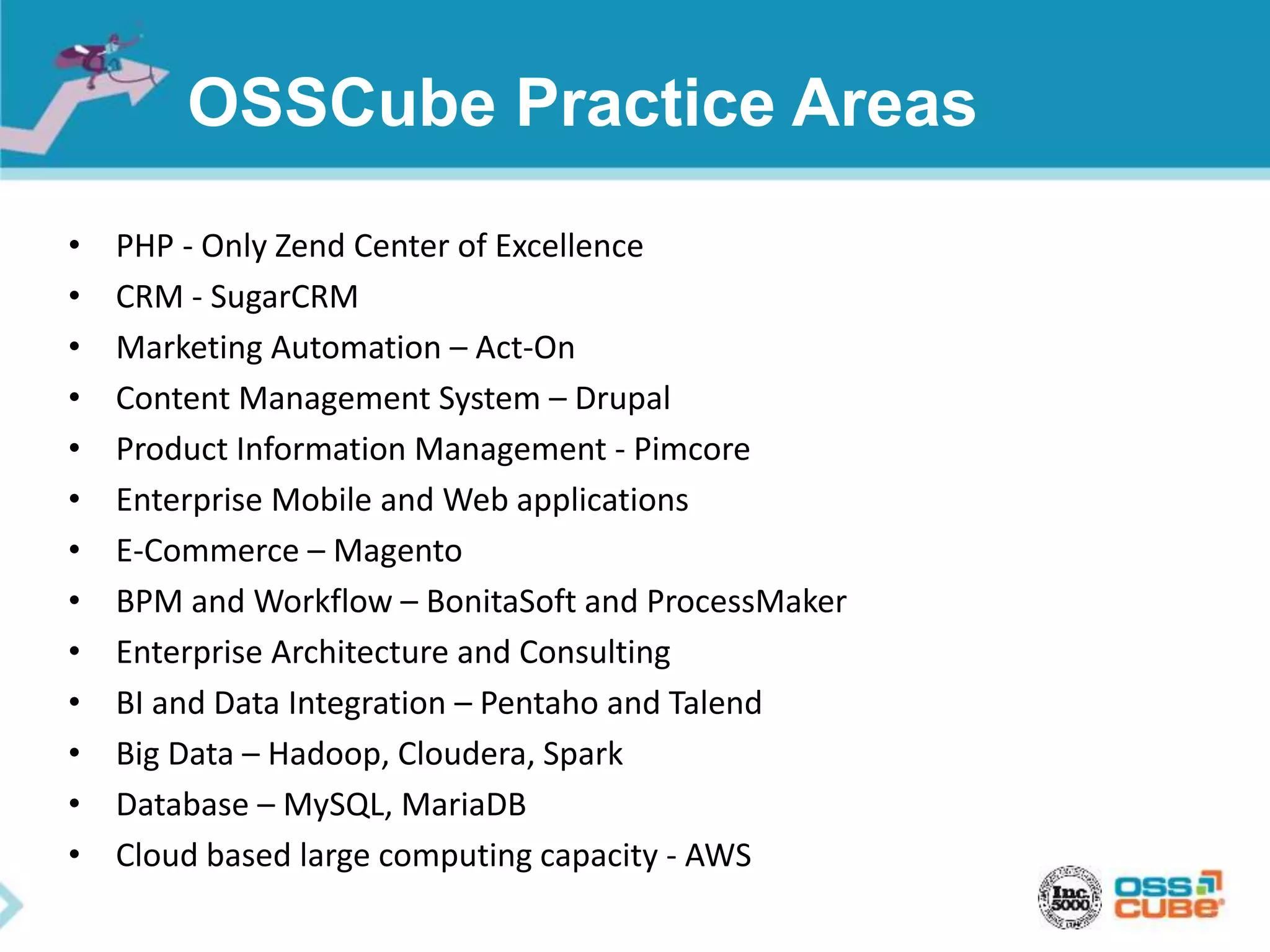 OSSCube Practice Areas
• PHP - Only Zend Center of Excellence
• CRM - SugarCRM
• Marketing Automation – Act-On
• Content Management System – Drupal
• Product Information Management - Pimcore
• Enterprise Mobile and Web applications
• E-Commerce – Magento
• BPM and Workflow – BonitaSoft and ProcessMaker
• Enterprise Architecture and Consulting
• BI and Data Integration – Pentaho and Talend
• Big Data – Hadoop, Cloudera, Spark
• Database – MySQL, MariaDB
• Cloud based large computing capacity - AWS
 