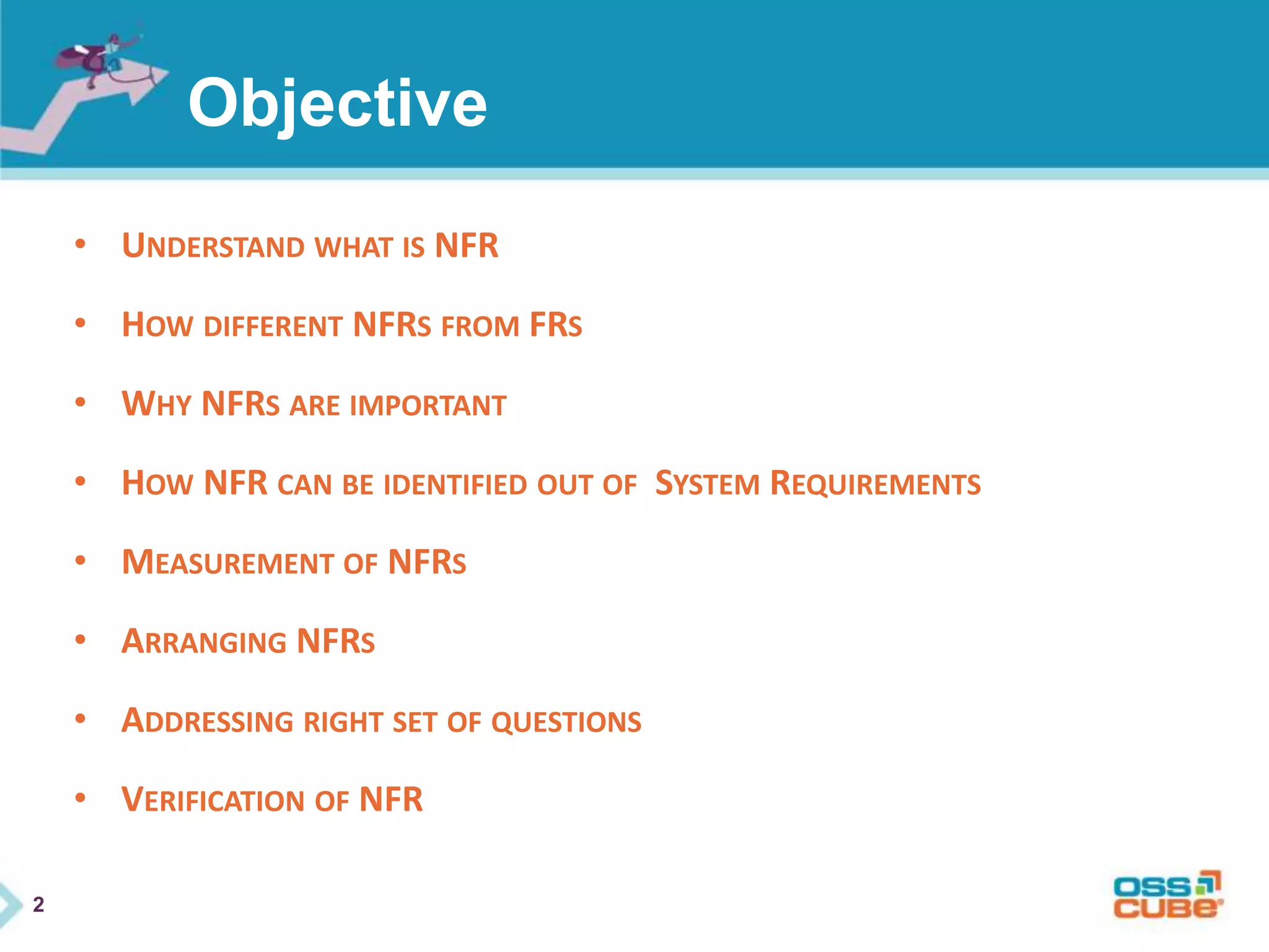 2
Objective
• UNDERSTAND WHAT IS NFR
• HOW DIFFERENT NFRS FROM FRS
• WHY NFRS ARE IMPORTANT
• HOW NFR CAN BE IDENTIFIED OUT OF SYSTEM REQUIREMENTS
• MEASUREMENT OF NFRS
• ARRANGING NFRS
• ADDRESSING RIGHT SET OF QUESTIONS
• VERIFICATION OF NFR
 