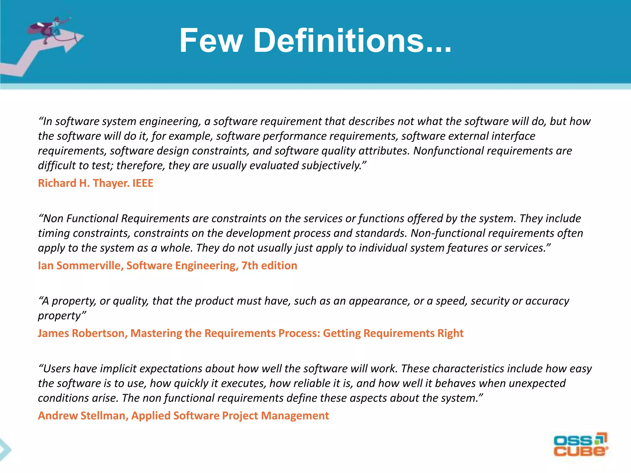 Few Definitions...
“In software system engineering, a software requirement that describes not what the software will do, but how
the software will do it, for example, software performance requirements, software external interface
requirements, software design constraints, and software quality attributes. Nonfunctional requirements are
difficult to test; therefore, they are usually evaluated subjectively.”
Richard H. Thayer. IEEE
“Non Functional Requirements are constraints on the services or functions offered by the system. They include
timing constraints, constraints on the development process and standards. Non-functional requirements often
apply to the system as a whole. They do not usually just apply to individual system features or services.”
Ian Sommerville, Software Engineering, 7th edition
“A property, or quality, that the product must have, such as an appearance, or a speed, security or accuracy
property”
James Robertson, Mastering the Requirements Process: Getting Requirements Right
“Users have implicit expectations about how well the software will work. These characteristics include how easy
the software is to use, how quickly it executes, how reliable it is, and how well it behaves when unexpected
conditions arise. The non functional requirements define these aspects about the system.”
Andrew Stellman, Applied Software Project Management
 