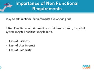 Importance of Non Functional
Requirements
May be all functional requirements are working fine.
If Non Functional requirements are not handled well, the whole
system may fail and that may lead to..
• Loss of Business
• Loss of User Interest
• Loss of Credibility
 