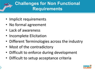 Challenges for Non Functional
Requirements
• Implicit requirements
• No formal agreement
• Lack of awareness
• Incomplete Elicitation
• Different Terminologies across the industry
• Most of the contradictory
• Difficult to enforce during development
• Difficult to setup acceptance criteria
 