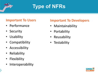 Type of NFRs
Important To Users
• Performance
• Security
• Usability
• Compatibility
• Accessibility
• Reliability
• Flexibility
• Interoperability
Important To Developers
• Maintainability
• Portability
• Reusability
• Testability
 