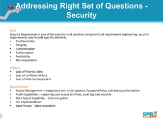 Addressing Right Set of Questions -
Security
Goal
Security Requirement is one of the essential and sensitive components of requirement engineering, security
requirements may include specific elements:
• Confidentiality
• Integrity
• Authentication
• Authorization
• Availability
• Non-repudiation
Impacts
• Loss of financial data
• Loss of confidential data
• Loss of information packets
Questionnaire
• Access Management – Integration with other systems, Password Policy, role based authorization
• Audit Capabilities – capturing user access activities, audit log data security
• Data Export Capability - data encryption
• SSL Implementation
• Data Privacy – Data Encryption
 