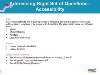 Addressing Right Set of Questions -
Accessibility
Goal
Accessibility refers to the inclusive practice of removing barriers that prevent interaction
with, or access to software, by people with disabilities. The accessibility addresses different
areas:
• Visual
• Motor/Mobility
• Auditory
• Cognitive/Intellectual
Impacts
• Loss of users with disability
• Loss of Business
Questionnaire/Checklist
• Are all accessibility standard covered based on Priority 1,2 and 3?
• Are all type of target audience covered?
• Are all WCAG Standard finalized?
 