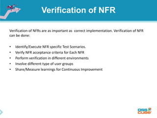 Verification of NFR
Verification of NFRs are as important as correct implementation. Verification of NFR
can be done:
• Identify/Execute NFR specific Test Scenarios.
• Verify NFR acceptance criteria for Each NFR
• Perform verification in different environments
• Involve different type of user groups
• Share/Measure learnings for Continuous Improvement
 
