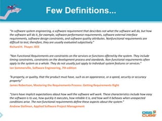 Few Definitions...
“In software system engineering, a software requirement that describes not what the software will do, but how
the software will do it, for example, software performance requirements, software external interface
requirements, software design constraints, and software quality attributes. Nonfunctional requirements are
difficult to test; therefore, they are usually evaluated subjectively.”
Richard H. Thayer. IEEE
“Non Functional Requirements are constraints on the services or functions offered by the system. They include
timing constraints, constraints on the development process and standards. Non-functional requirements often
apply to the system as a whole. They do not usually just apply to individual system features or services.”
Ian Sommerville, Software Engineering, 7th edition
“A property, or quality, that the product must have, such as an appearance, or a speed, security or accuracy
property”
James Robertson, Mastering the Requirements Process: Getting Requirements Right
“Users have implicit expectations about how well the software will work. These characteristics include how easy
the software is to use, how quickly it executes, how reliable it is, and how well it behaves when unexpected
conditions arise. The non functional requirements define these aspects about the system.”
Andrew Stellman, Applied Software Project Management
 