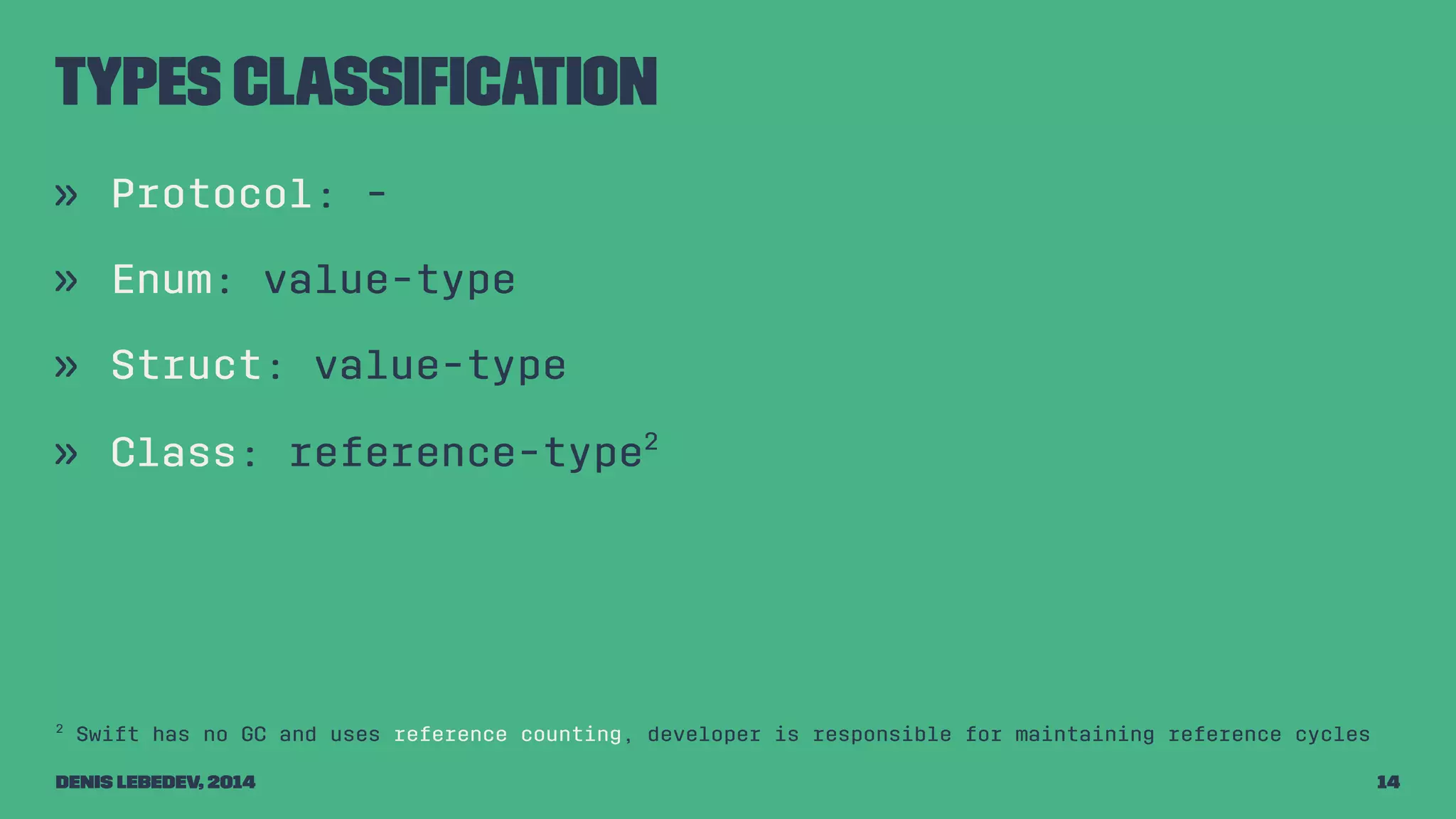 Types classification 
» Protocol: - 
» Enum: value-type 
» Struct: value-type 
» Class: reference-type2 
2 Swift has no GC and uses reference counting, developer is responsible for maintaining reference cycles 
Denis Lebedev, 2014 14 
 