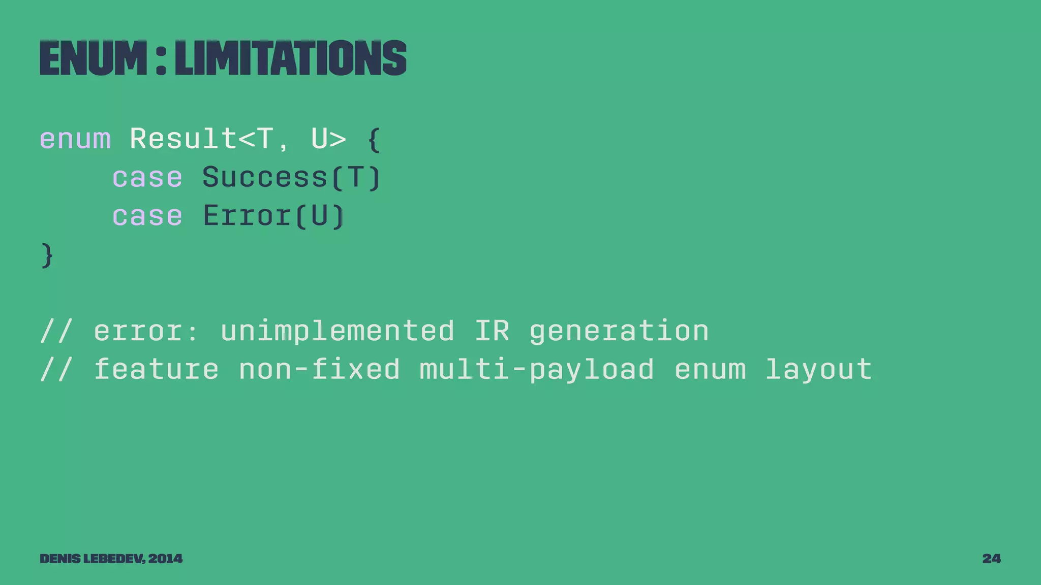 Enum : limitations 
enum Result<T, U> { 
case Success(T) 
case Error(U) 
} 
// error: unimplemented IR generation 
// feature non-fixed multi-payload enum layout 
Denis Lebedev, 2014 24 
 