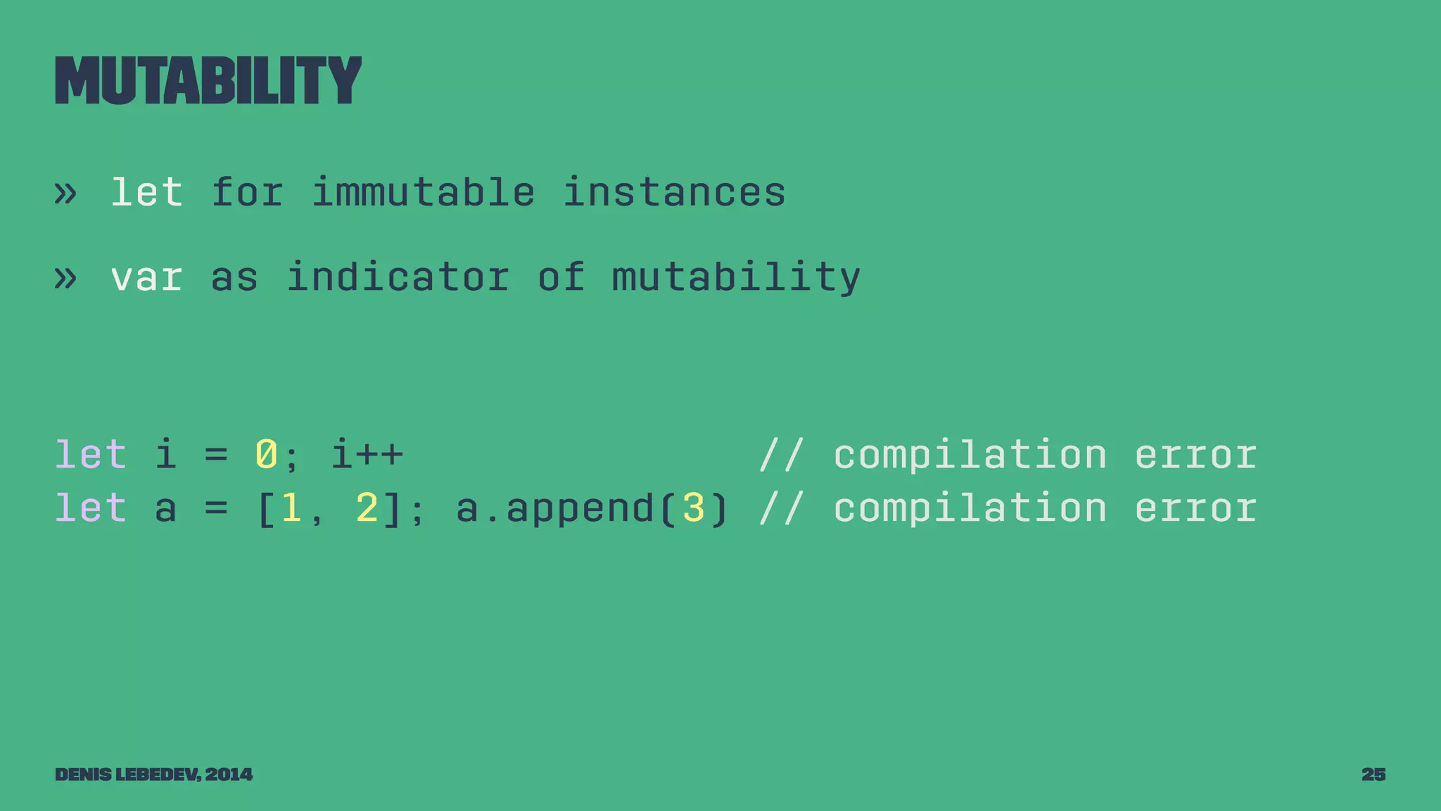 Mutability 
» let for immutable instances 
» var as indicator of mutability 
let i = 0; i++ // compilation error 
let a = [1, 2]; a.append(3) // compilation error 
Denis Lebedev, 2014 25 
 