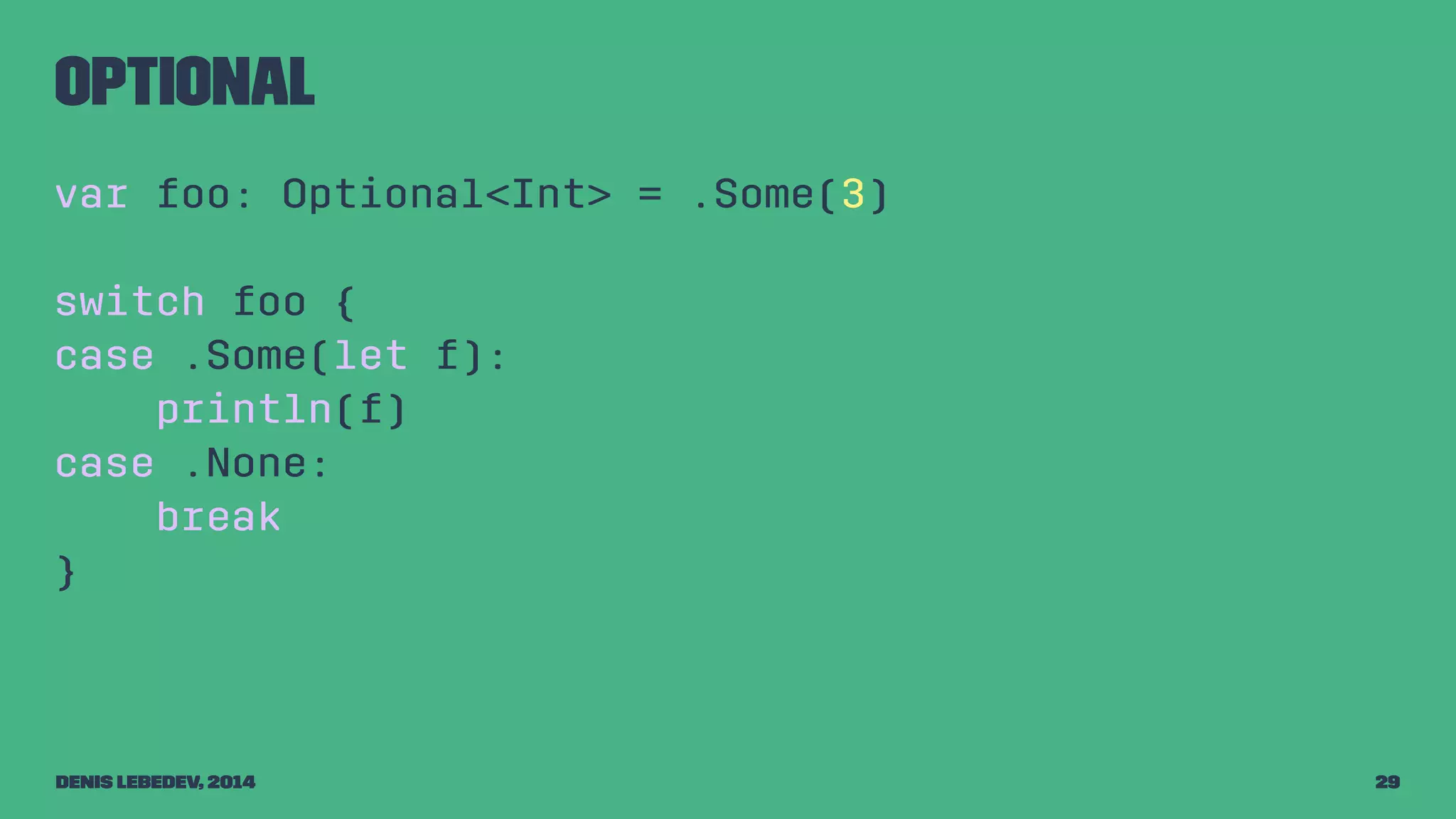 Optional 
var foo: Optional<Int> = .Some(3) 
switch foo { 
case .Some(let f): 
println(f) 
case .None: 
break 
} 
Denis Lebedev, 2014 29 
 