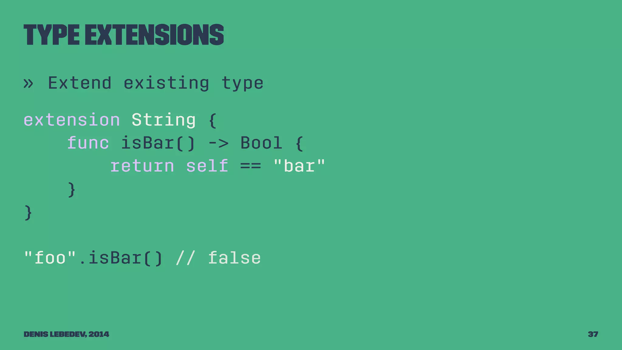Type extensions 
» Extend existing type 
extension String { 
func isBar() -> Bool { 
return self == "bar" 
} 
} 
"foo".isBar() // false 
Denis Lebedev, 2014 37 
 
