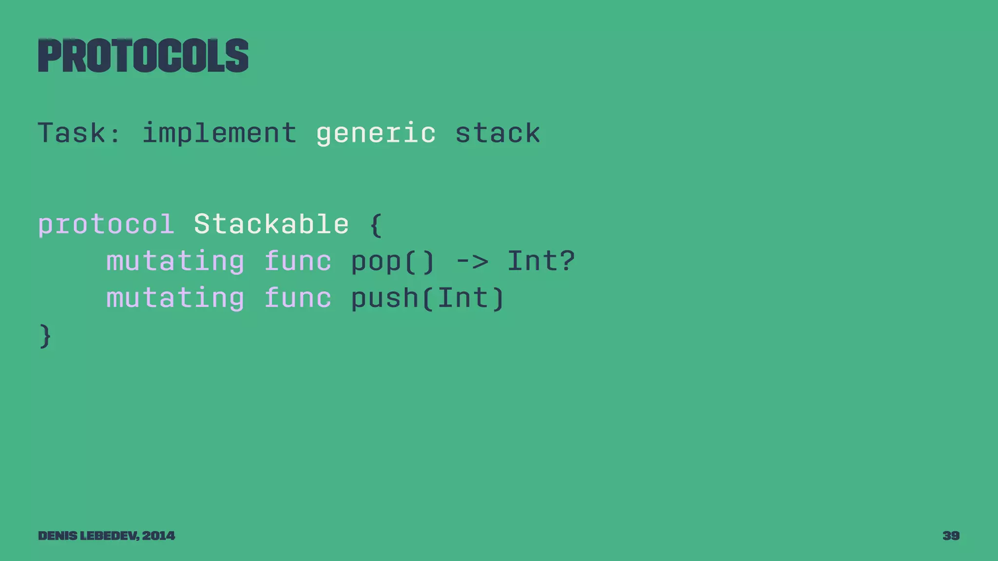 Protocols 
Task: implement generic stack 
protocol Stackable { 
mutating func pop() -> Int? 
mutating func push(Int) 
} 
Denis Lebedev, 2014 39 
 