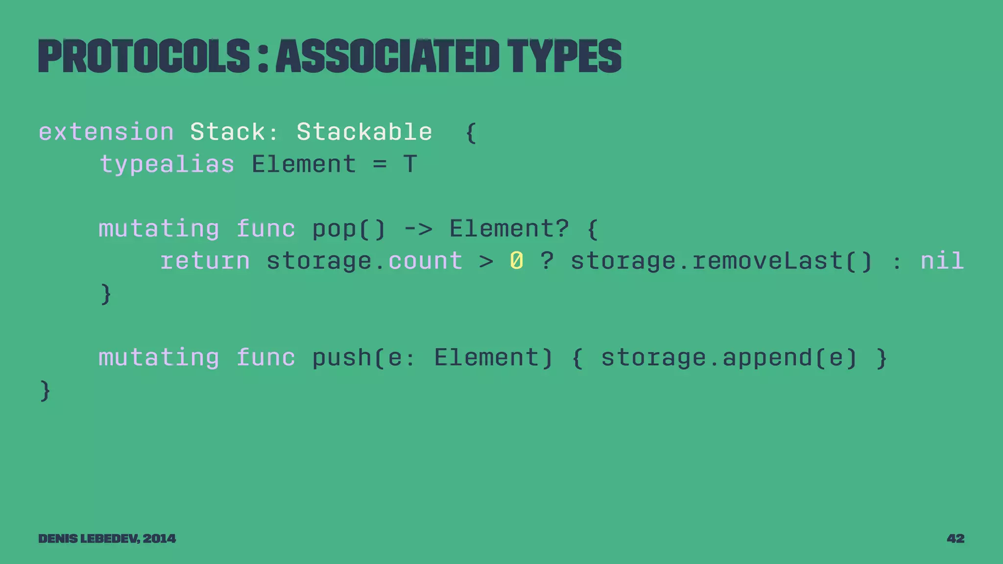 Protocols : associated types 
extension Stack: Stackable { 
typealias Element = T 
mutating func pop() -> Element? { 
return storage.count > 0 ? storage.removeLast() : nil 
} 
mutating func push(e: Element) { storage.append(e) } 
} 
Denis Lebedev, 2014 42 
 