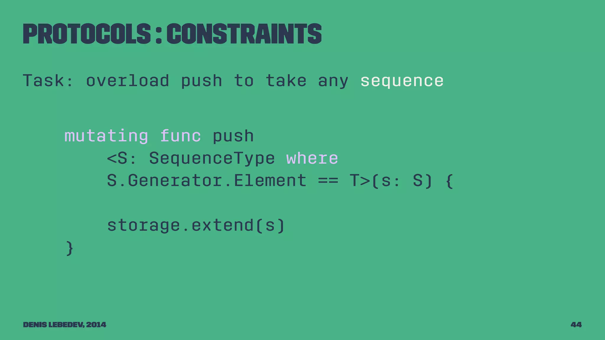 Protocols : constraints 
Task: overload push to take any sequence 
mutating func push 
<S: SequenceType where 
S.Generator.Element == T>(s: S) { 
storage.extend(s) 
} 
Denis Lebedev, 2014 44 
 