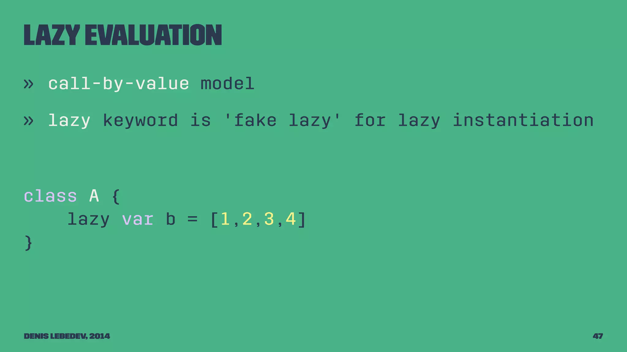 Lazy evaluation 
» call-by-value model 
» lazy keyword is 'fake lazy' for lazy instantiation 
class A { 
lazy var b = [1,2,3,4] 
} 
Denis Lebedev, 2014 47 
 