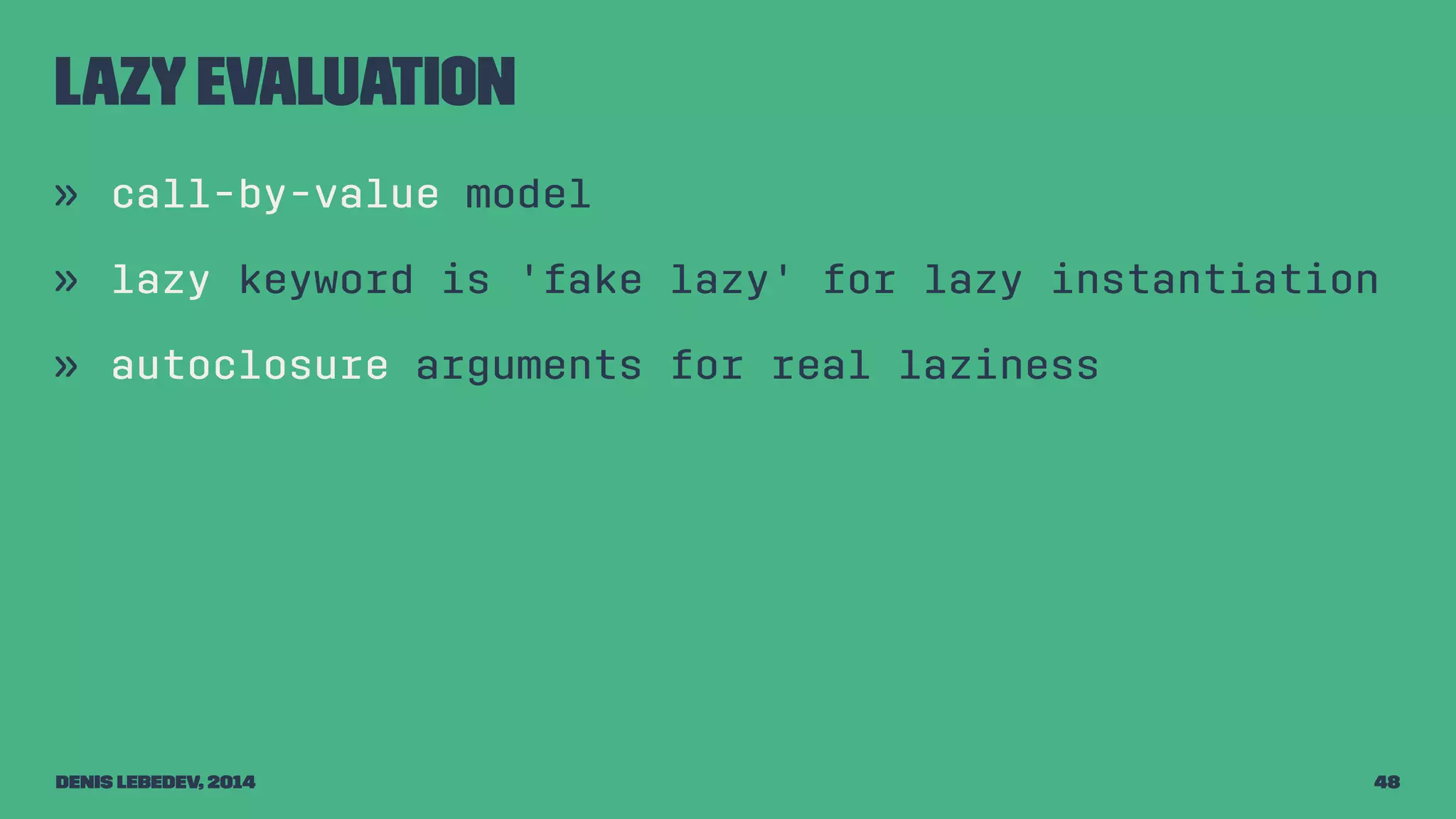 Lazy evaluation 
» call-by-value model 
» lazy keyword is 'fake lazy' for lazy instantiation 
» autoclosure arguments for real laziness 
Denis Lebedev, 2014 48 
 