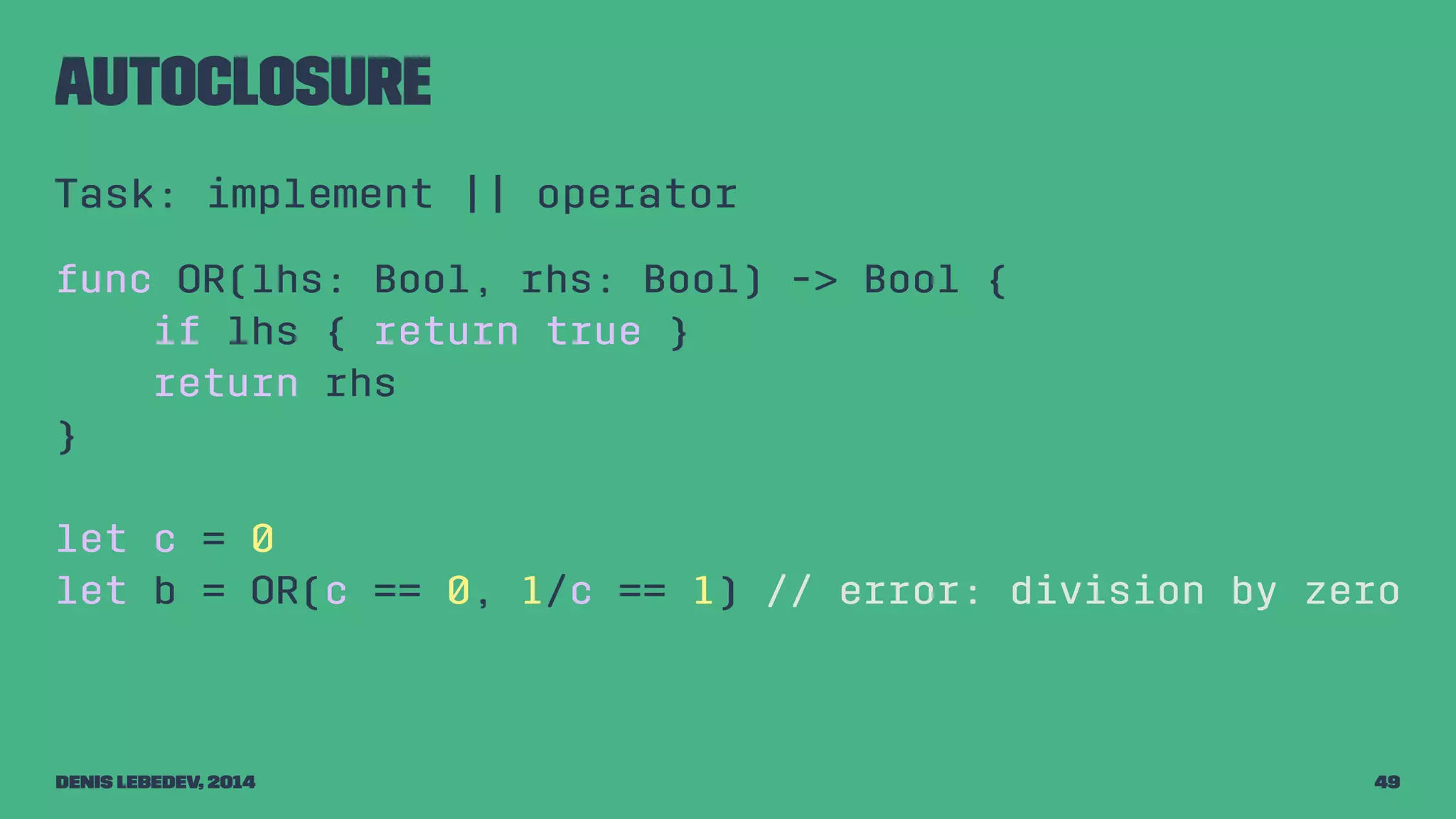 autoclosure 
Task: implement || operator 
func OR(lhs: Bool, rhs: Bool) -> Bool { 
if lhs { return true } 
return rhs 
} 
let c = 0 
let b = OR(c == 0, 1/c == 1) // error: division by zero 
Denis Lebedev, 2014 49 
 