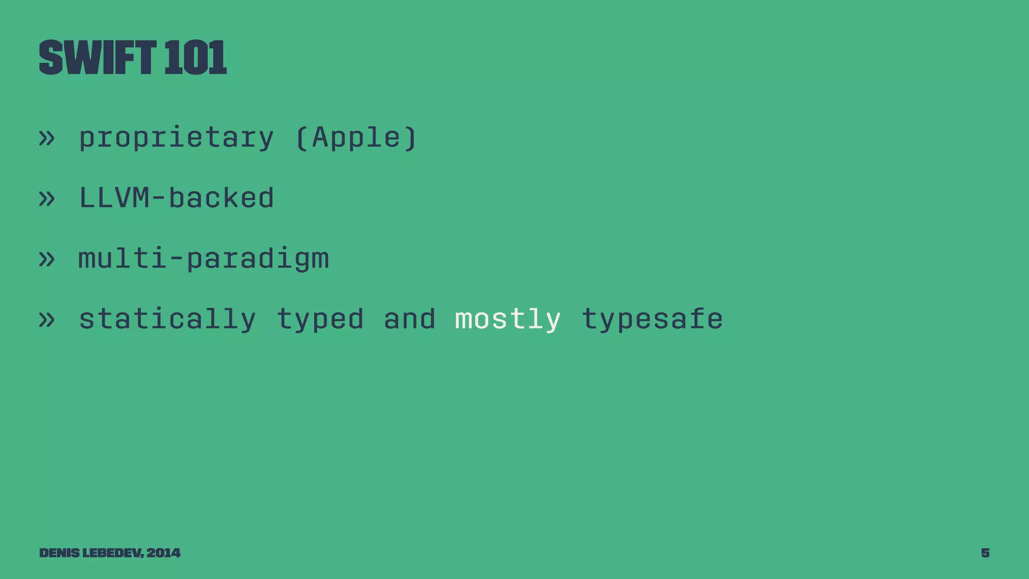 Swift 101 
» proprietary (Apple) 
» LLVM-backed 
» multi-paradigm 
» statically typed and mostly typesafe 
Denis Lebedev, 2014 5 
 