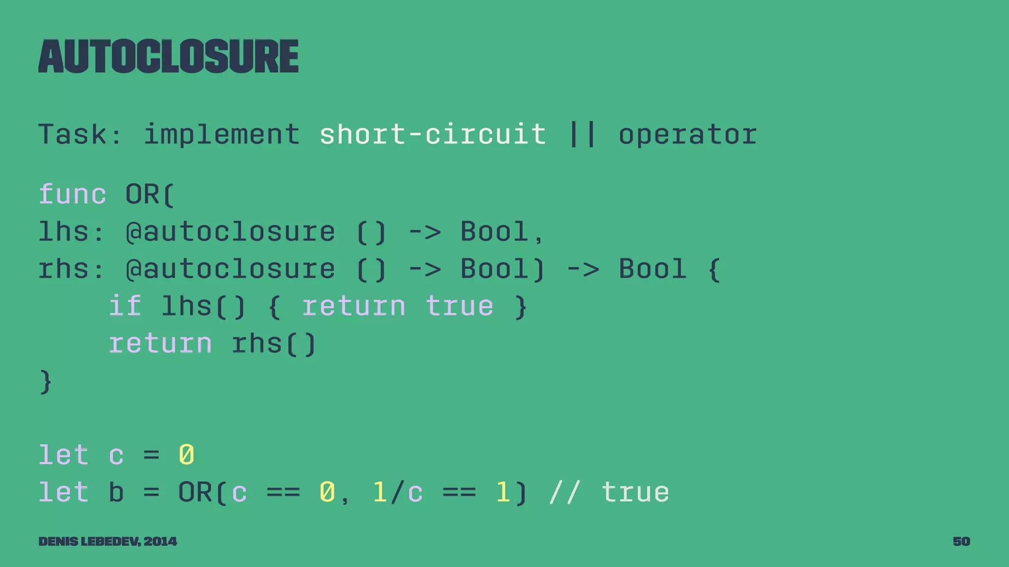autoclosure 
Task: implement short-circuit || operator 
func OR( 
lhs: @autoclosure () -> Bool, 
rhs: @autoclosure () -> Bool) -> Bool { 
if lhs() { return true } 
return rhs() 
} 
let c = 0 
let b = OR(c == 0, 1/c == 1) // true 
Denis Lebedev, 2014 50 
 