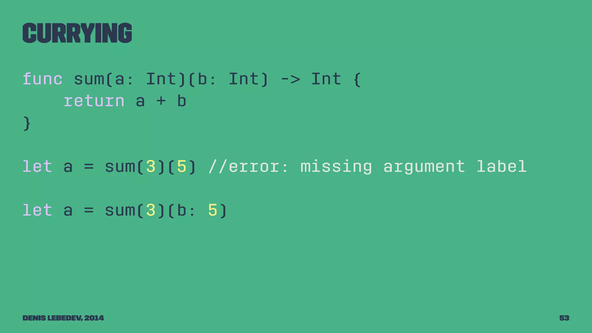 Currying 
func sum(a: Int)(b: Int) -> Int { 
return a + b 
} 
let a = sum(3)(5) //error: missing argument label 
let a = sum(3)(b: 5) 
Denis Lebedev, 2014 53 
 