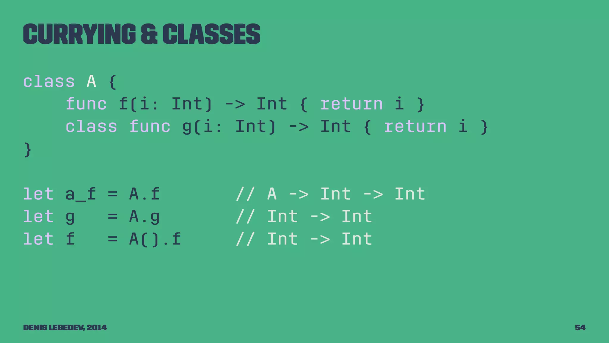 Currying & classes 
class A { 
func f(i: Int) -> Int { return i } 
class func g(i: Int) -> Int { return i } 
} 
let a_f = A.f // A -> Int -> Int 
let g = A.g // Int -> Int 
let f = A().f // Int -> Int 
Denis Lebedev, 2014 54 
 