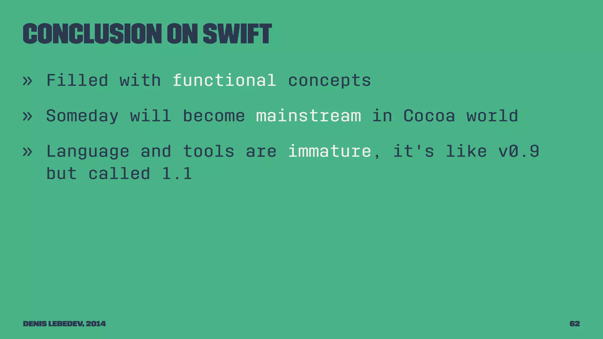 Conclusion on Swift 
» Filled with functional concepts 
» Someday will become mainstream in Cocoa world 
» Language and tools are immature, it's like v0.9 
but called 1.1 
Denis Lebedev, 2014 62 
 