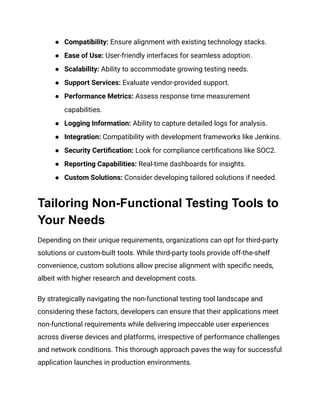 ● Compatibility: Ensure alignment with existing technology stacks.
● Ease of Use: User-friendly interfaces for seamless adoption.
● Scalability: Ability to accommodate growing testing needs.
● Support Services: Evaluate vendor-provided support.
● Performance Metrics: Assess response time measurement
capabilities.
● Logging Information: Ability to capture detailed logs for analysis.
● Integration: Compatibility with development frameworks like Jenkins.
● Security Certification: Look for compliance certifications like SOC2.
● Reporting Capabilities: Real-time dashboards for insights.
● Custom Solutions: Consider developing tailored solutions if needed.
Tailoring Non-Functional Testing Tools to
Your Needs
Depending on their unique requirements, organizations can opt for third-party
solutions or custom-built tools. While third-party tools provide off-the-shelf
convenience, custom solutions allow precise alignment with specific needs,
albeit with higher research and development costs.
By strategically navigating the non-functional testing tool landscape and
considering these factors, developers can ensure that their applications meet
non-functional requirements while delivering impeccable user experiences
across diverse devices and platforms, irrespective of performance challenges
and network conditions. This thorough approach paves the way for successful
application launches in production environments.
 