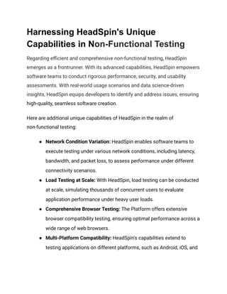 Harnessing HeadSpin's Unique
Capabilities in Non-Functional Testing
Regarding efficient and comprehensive non-functional testing, HeadSpin
emerges as a frontrunner. With its advanced capabilities, HeadSpin empowers
software teams to conduct rigorous performance, security, and usability
assessments. With real-world usage scenarios and data science-driven
insights, HeadSpin equips developers to identify and address issues, ensuring
high-quality, seamless software creation.
Here are additional unique capabilities of HeadSpin in the realm of
non-functional testing:
● Network Condition Variation: HeadSpin enables software teams to
execute testing under various network conditions, including latency,
bandwidth, and packet loss, to assess performance under different
connectivity scenarios.
● Load Testing at Scale: With HeadSpin, load testing can be conducted
at scale, simulating thousands of concurrent users to evaluate
application performance under heavy user loads.
● Comprehensive Browser Testing: The Platform offers extensive
browser compatibility testing, ensuring optimal performance across a
wide range of web browsers.
● Multi-Platform Compatibility: HeadSpin's capabilities extend to
testing applications on different platforms, such as Android, iOS, and
 