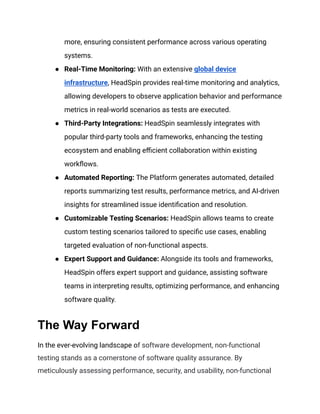 more, ensuring consistent performance across various operating
systems.
● Real-Time Monitoring: With an extensive global device
infrastructure, HeadSpin provides real-time monitoring and analytics,
allowing developers to observe application behavior and performance
metrics in real-world scenarios as tests are executed.
● Third-Party Integrations: HeadSpin seamlessly integrates with
popular third-party tools and frameworks, enhancing the testing
ecosystem and enabling efficient collaboration within existing
workflows.
● Automated Reporting: The Platform generates automated, detailed
reports summarizing test results, performance metrics, and AI-driven
insights for streamlined issue identification and resolution.
● Customizable Testing Scenarios: HeadSpin allows teams to create
custom testing scenarios tailored to specific use cases, enabling
targeted evaluation of non-functional aspects.
● Expert Support and Guidance: Alongside its tools and frameworks,
HeadSpin offers expert support and guidance, assisting software
teams in interpreting results, optimizing performance, and enhancing
software quality.
The Way Forward
In the ever-evolving landscape of software development, non-functional
testing stands as a cornerstone of software quality assurance. By
meticulously assessing performance, security, and usability, non-functional
 