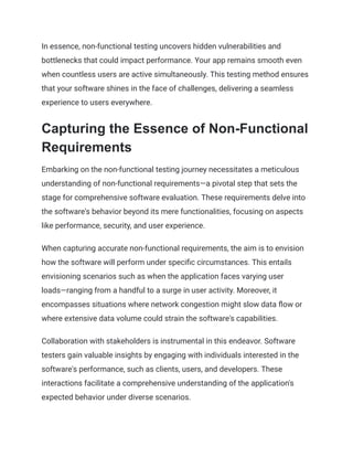 In essence, non-functional testing uncovers hidden vulnerabilities and
bottlenecks that could impact performance. Your app remains smooth even
when countless users are active simultaneously. This testing method ensures
that your software shines in the face of challenges, delivering a seamless
experience to users everywhere.
Capturing the Essence of Non-Functional
Requirements
Embarking on the non-functional testing journey necessitates a meticulous
understanding of non-functional requirements—a pivotal step that sets the
stage for comprehensive software evaluation. These requirements delve into
the software's behavior beyond its mere functionalities, focusing on aspects
like performance, security, and user experience.
When capturing accurate non-functional requirements, the aim is to envision
how the software will perform under specific circumstances. This entails
envisioning scenarios such as when the application faces varying user
loads—ranging from a handful to a surge in user activity. Moreover, it
encompasses situations where network congestion might slow data flow or
where extensive data volume could strain the software's capabilities.
Collaboration with stakeholders is instrumental in this endeavor. Software
testers gain valuable insights by engaging with individuals interested in the
software's performance, such as clients, users, and developers. These
interactions facilitate a comprehensive understanding of the application's
expected behavior under diverse scenarios.
 