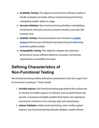 ● Scalability Testing: This objective examines the software's ability to
handle increased user loads without compromising performance,
anticipating sudden spikes in usage.
● Security Validation: Non-functional testing identifies vulnerabilities,
fortifying the software's security to protect sensitive user data and
maintain trust.
● Usability Testing: Ensuring seamless user interaction, usability
testing enhances user satisfaction by pinpointing and addressing
potential usability hurdles.
● Compatibility Testing: This objective validates the software's
performance across different platforms, browsers, and devices,
expanding its accessibility and reach.
Defining Characteristics of
Non-Functional Testing
Non-functional testing exhibits distinctive characteristics that set it apart from
its functional counterpart. These include:
1. Invisible Aspects: Non-functional testing goes beyond the surface and
scrutinizes the hidden aspects of software, such as performance and
security. It assesses intangible qualities that impact user experience,
ensuring the software's inner workings align with expectations.
2. Indirect Validation: Unlike functional testing, which verifies explicit
features, non-functional testing indirectly validates overall software
 