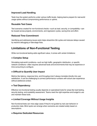 Improved Load Handling‍
Tests how the system performs under various traffic levels, helping teams prepare for real-world
usage spikes without compromising performance or uptime.
Reusable Test Cases‍
Test scenarios created for non-functional checks—such as load, security, or compatibility—can
be reused across projects, environments, and regression cycles, saving time and effort.
Reduced Time Commitment‍
Identifying and addressing issues early helps streamline QA cycles and reduces delays caused
by reactive debugging or late-stage fixes.
Limitations of Non-Functional Testing
While non-functional testing adds significant value, it comes with certain limitations:
● Complex Setup‍
Simulating real-world conditions—such as high traffic, geographic distribution, or specific
network conditions—often requires advanced tools and environments that may be expensive or
time-consuming to configure.‍
● Difficult to Quantify User Impact‍
Metrics like latency, response time, and throughput don’t always translate directly into user
satisfaction. It can be challenging to connect performance numbers with actual user experience
without additional context.‍
● Tool Dependency‍
Effective non-functional testing usually depends on specialized tools for areas like load testing,
security testing, and scalability assessment. Teams need the right expertise and budget to use
and maintain these tools.
● Limited Coverage Without Usage Insights‍
Non-functional tests can miss edge cases if they're not guided by real user behavior or
production data. Blind spots can emerge when scenarios are created solely based on
assumptions.‍
● Requires Dedicated Resources‍
 