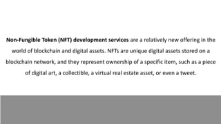 Non-Fungible Token (NFT) development services are a relatively new offering in the
world of blockchain and digital assets. NFTs are unique digital assets stored on a
blockchain network, and they represent ownership of a specific item, such as a piece
of digital art, a collectible, a virtual real estate asset, or even a tweet.
