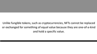 Unlike fungible tokens, such as cryptocurrencies, NFTs cannot be replaced
or exchanged for something of equal value because they are one-of-a-kind
and hold a specific value.