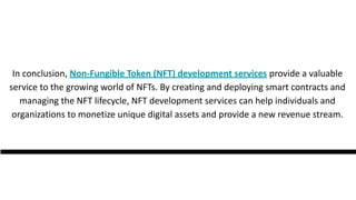 In conclusion, Non-Fungible Token (NFT) development services provide a valuable
service to the growing world of NFTs. By creating and deploying smart contracts and
managing the NFT lifecycle, NFT development services can help individuals and
organizations to monetize unique digital assets and provide a new revenue stream.