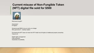Current misuse of Non-Fungible Token
(NFT) digital file sold for $500
What was brought?
Ownership?
IP Rights?
Someone paid $500 to buy an entry on a ledger
Who paid whom? – identity matters
Purchasing the NFT does not mean the NTF holder has full rights of intellectual property ownership:
There is no:
Digital rights management
Copy protection
Guarantee of availability
 