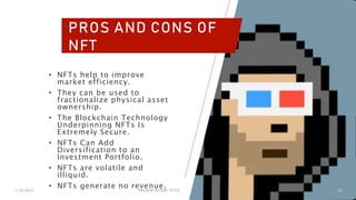 11/6/2023 PRESENTATION TITLE 12
PROS AND CONS OF
NFT
• NFTs help to improve
market efficiency.
• They can be used to
fractionalize physical asset
ownership.
• The Blockchain Technology
Underpinning NFTs Is
Extremely Secure.
• NFTs Can Add
Diversification to an
Investment Portfolio.
• NFTs are volatile and
illiquid.
• NFTs generate no revenue.
 