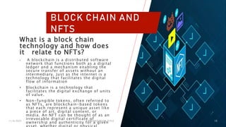 11/6/2023 PRESENTATION TITLE 13
BLOCK CHAIN AND
NFTS
What is a block chain
technology and how does
it relate to NFTs?
• A blockchain is a distributed software
network that functions both as a digital
ledger and a mechanism enabling the
secure transfer of assets without an
intermediary. Just as the internet is a
technology that facilitates the digital
flow of information
• Blockchain is a technology that
facilitates the digital exchange of units
of value.
• Non-fungible tokens, often referred to
as NFTs, are blockchain-based tokens
that each represent a unique asset like
a piece of art, digital content, or
media. An NFT can be thought of as an
irrevocable digital certificate of
ownership and authenticity for a given
 